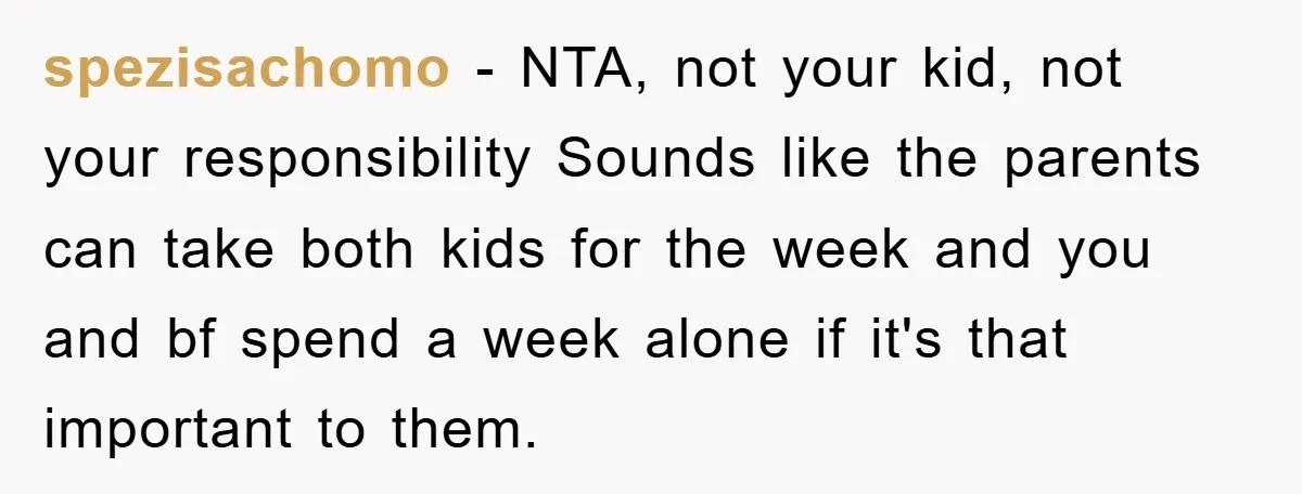 spezisachomo − NTA, not your kid, not your responsibility Sounds like the parents can take both kids for the week and you and bf spend a week alone if it's...