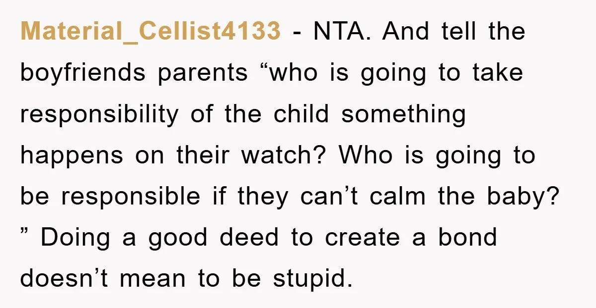 Material_Cellist4133 − NTA. And tell the boyfriends parents “who is going to take responsibility of the child something happens on their watch? Who is going to be responsible if they...