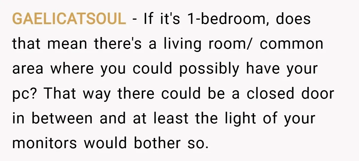 GAELICATSOUL − If it's 1-bedroom, does that mean there's a living room/ common area where you could possibly have your pc? That way there could be a closed door in...