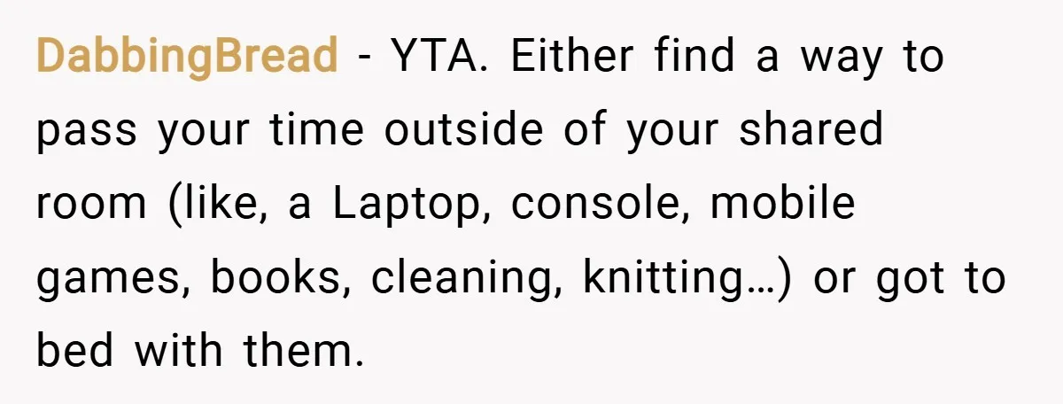 DabbingBread − YTA. Either find a way to pass your time outside of your shared room (like, a Laptop, console, mobile games, books, cleaning, knitting…) or got to bed with...