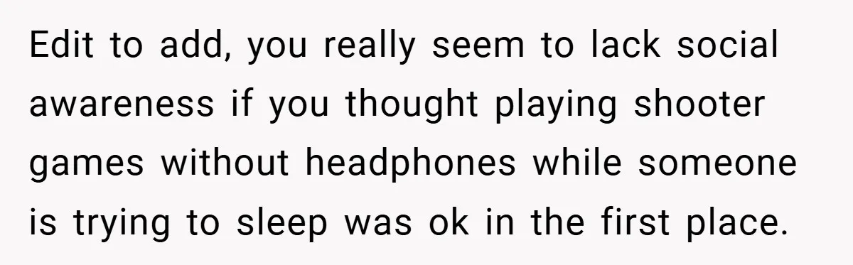Edit to add, you really seem to lack social awareness if you thought playing shooter games without headphones while someone is trying to sleep was ok in the first place.