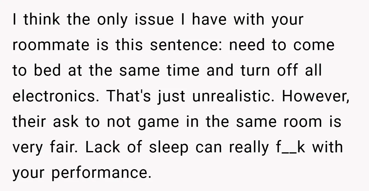 I think the only issue I have with your roommate is this sentence: need to come to bed at the same time and turn off all electronics. That's just unrealistic....