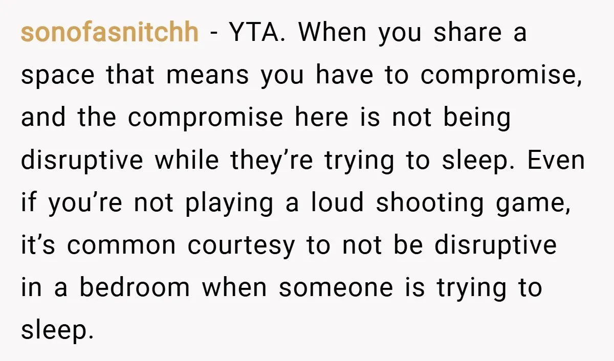 sonofasnitchh − YTA. When you share a space that means you have to compromise, and the compromise here is not being disruptive while they’re trying to sleep. Even if you’re...