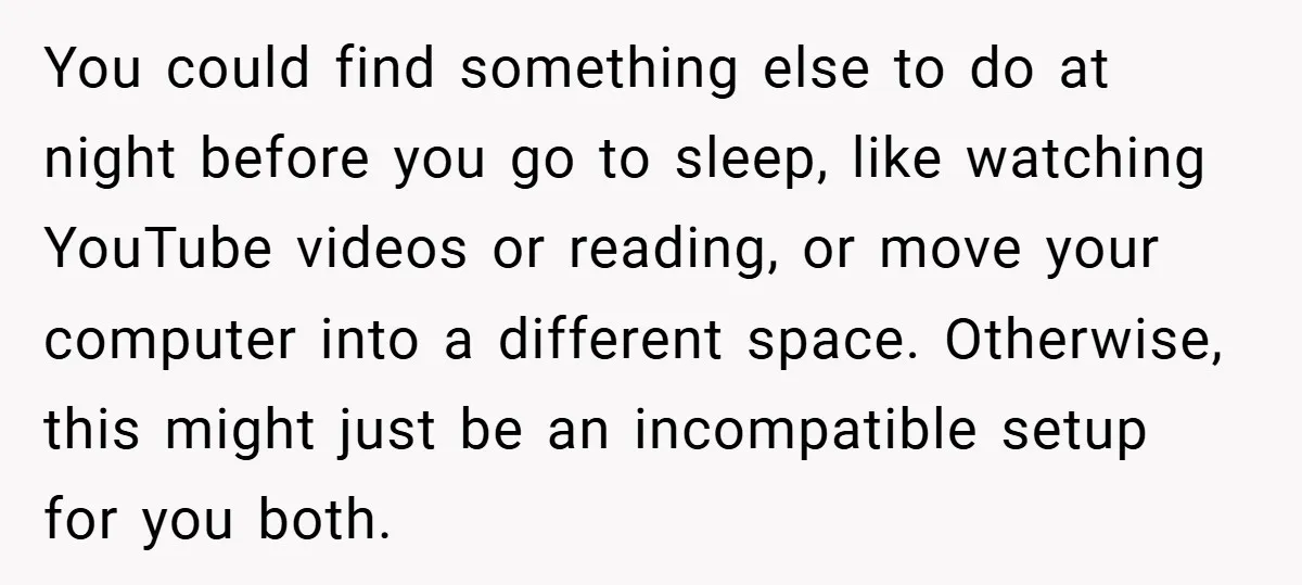 You could find something else to do at night before you go to sleep, like watching YouTube videos or reading, or move your computer into a different space. Otherwise, this...