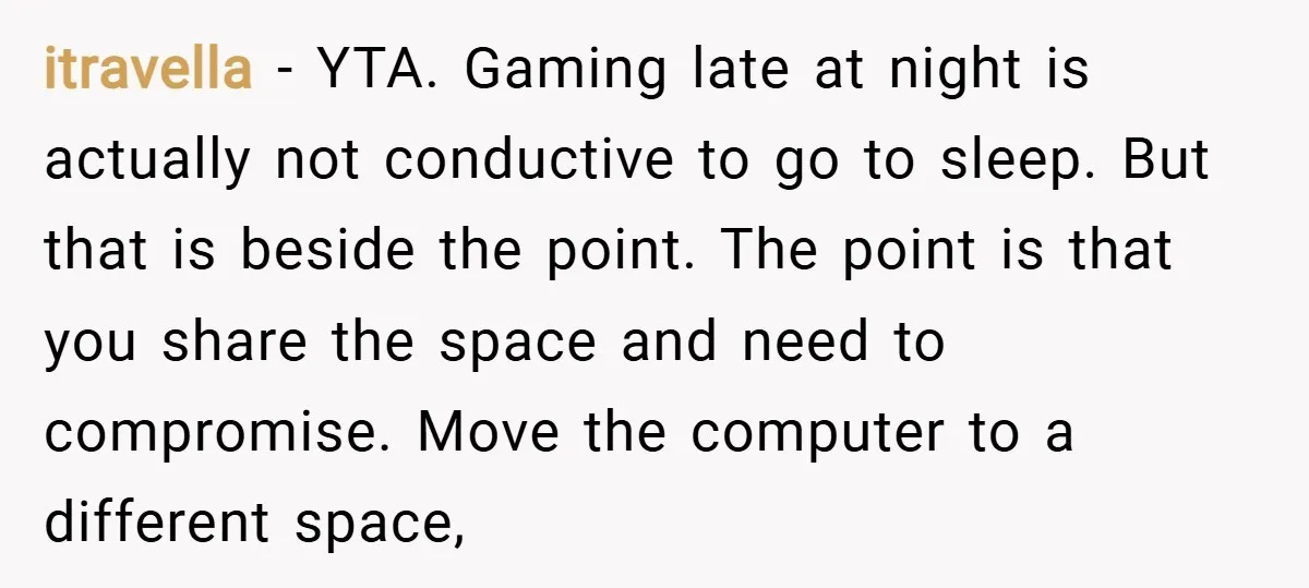 itravella − YTA. Gaming late at night is actually not conductive to go to sleep. But that is beside the point. The point is that you share the space and...