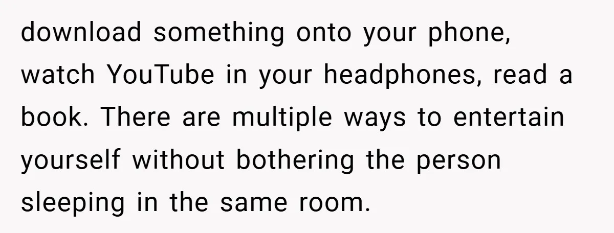 download something onto your phone, watch YouTube in your headphones, read a book. There are multiple ways to entertain yourself without bothering the person sleeping in the same room.