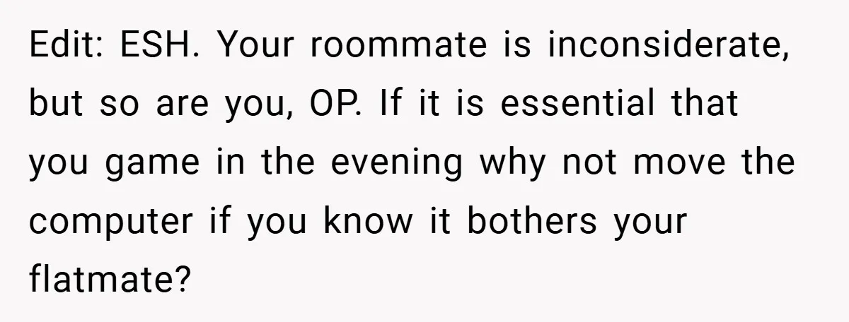Edit: ESH. Your roommate is inconsiderate, but so are you, OP. If it is essential that you game in the evening why not move the computer if you know it...