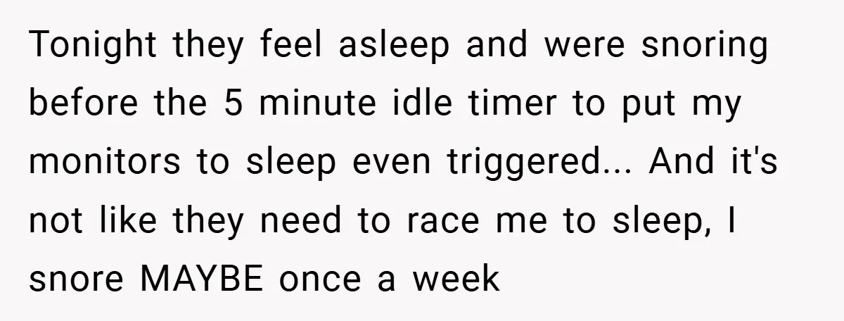 Tonight they feel asleep and were snoring before the 5 minute idle timer to put my monitors to sleep even triggered... And it's not like they need to race me...
