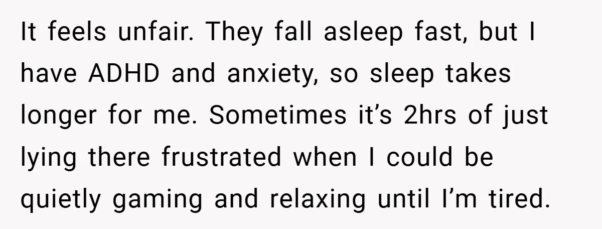 It feels unfair. They fall asleep fast, but I have ADHD and anxiety, so sleep takes longer for me. Sometimes it’s 2hrs of just lying there frustrated when I could...