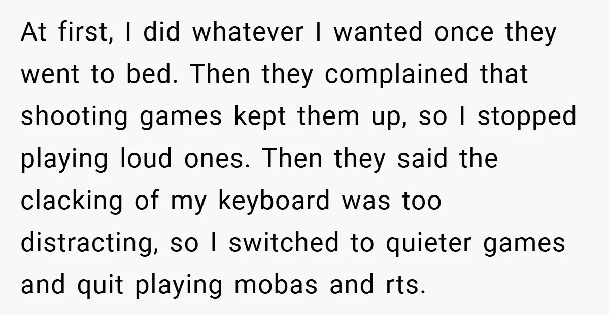 At first, I did whatever I wanted once they went to bed. Then they complained that shooting games kept them up, so I stopped playing loud ones. Then they said...