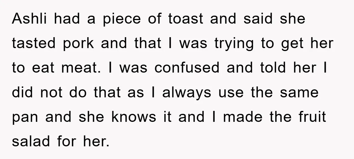 Ashli had a piece of toast and said she tasted pork and that I was trying to get her to eat meat. I was confused and told her I did...