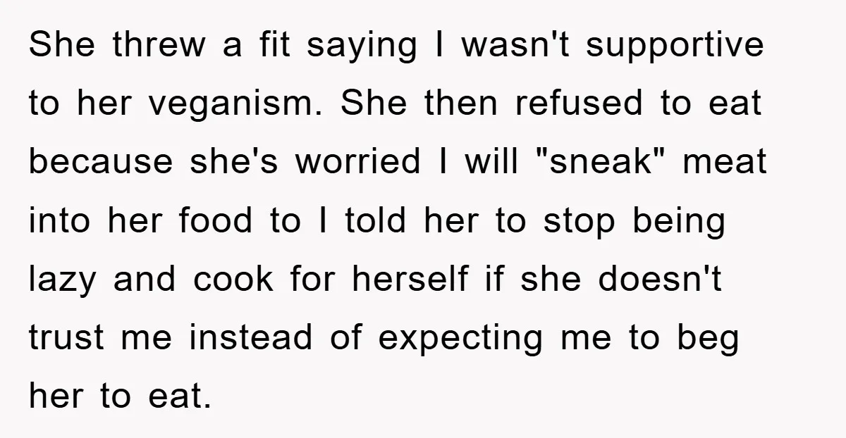 She threw a fit saying I wasn't supportive to her veganism. She then refused to eat because she's worried I will "sneak" meat into her food to I told her...