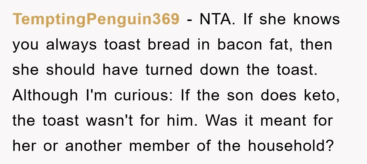 TemptingPenguin369 − NTA. If she knows you always toast bread in bacon fat, then she should have turned down the toast. Although I'm curious: If the son does keto, the...