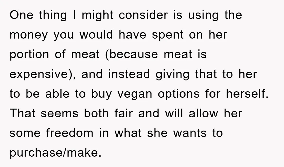 One thing I might consider is using the money you would have spent on her portion of meat (because meat is expensive), and instead giving that to her to be...