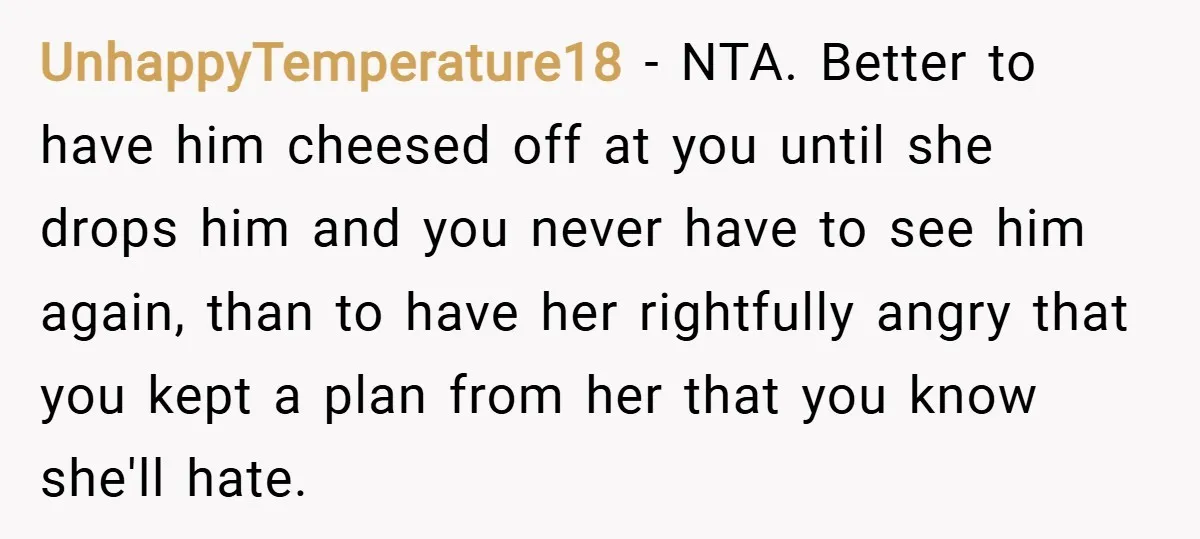 UnhappyTemperature18 − NTA. Better to have him cheesed off at you until she drops him and you never have to see him again, than to have her rightfully angry that...
