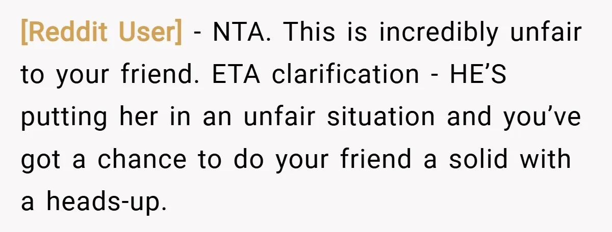 [Reddit User] − NTA. This is incredibly unfair to your friend. ETA clarification - HE’S putting her in an unfair situation and you’ve got a chance to do your friend...