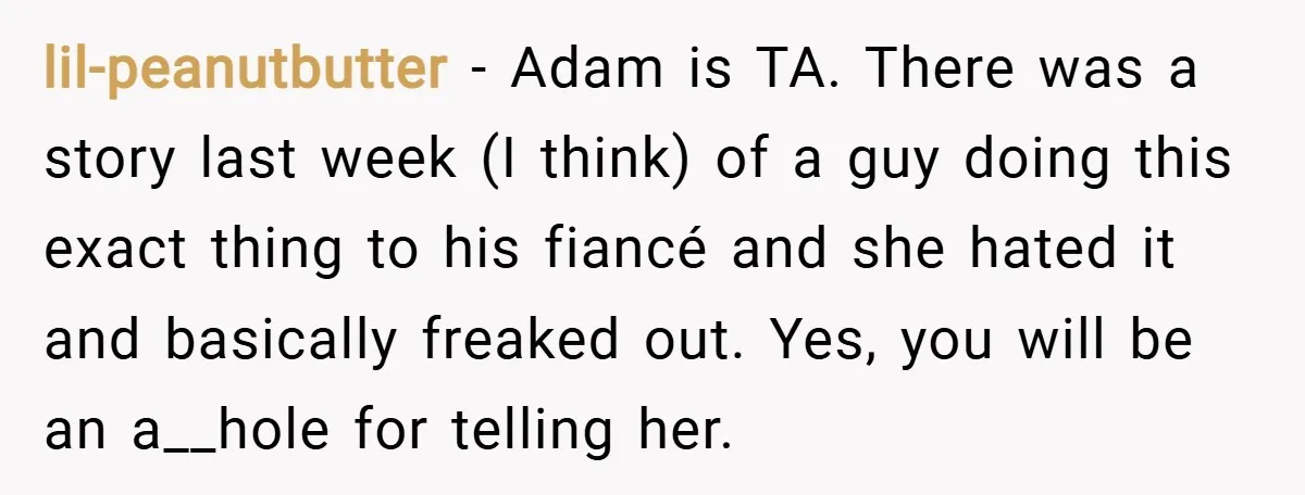 lil-peanutbutter − Adam is TA. There was a story last week (I think) of a guy doing this exact thing to his fiancé and she hated it and basically freaked...