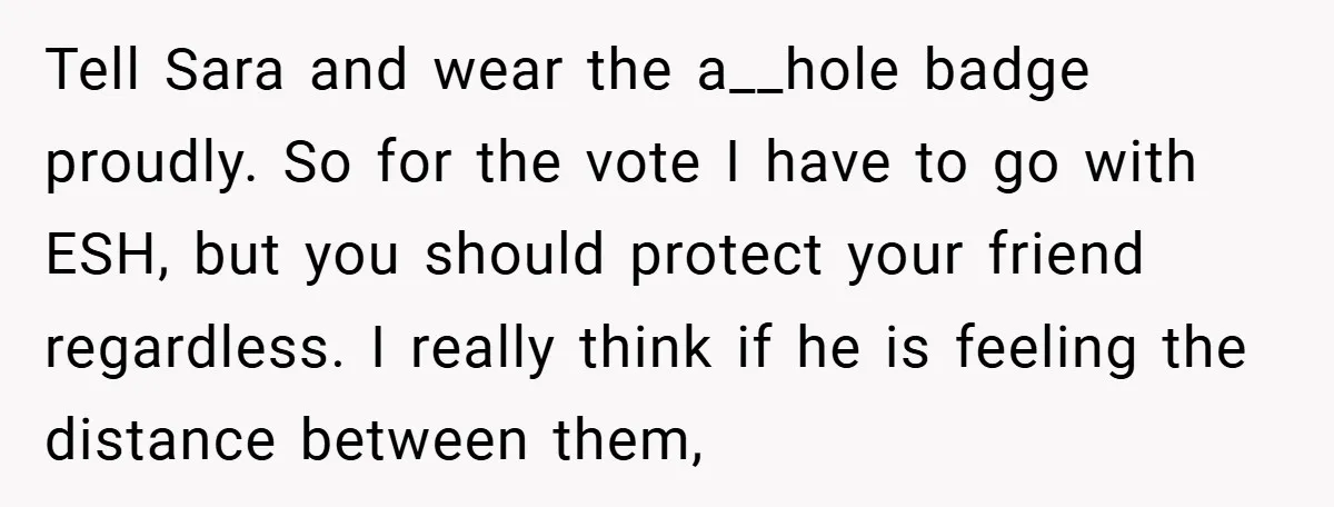Tell Sara and wear the a__hole badge proudly. So for the vote I have to go with ESH, but you should protect your friend regardless. I really think if he...