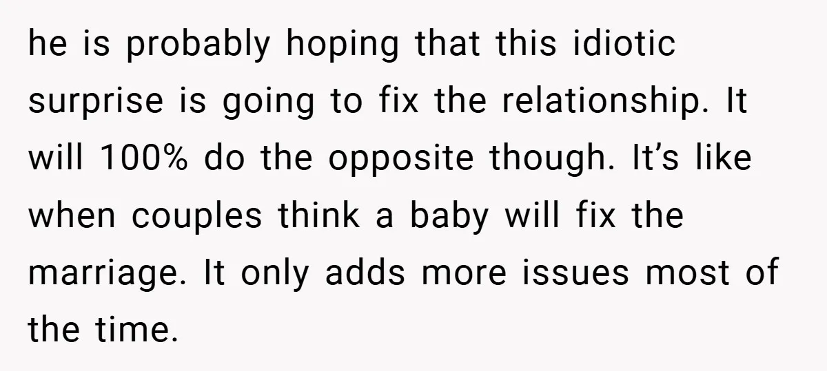 he is probably hoping that this idiotic surprise is going to fix the relationship. It will 100% do the opposite though. It’s like when couples think a baby will fix...