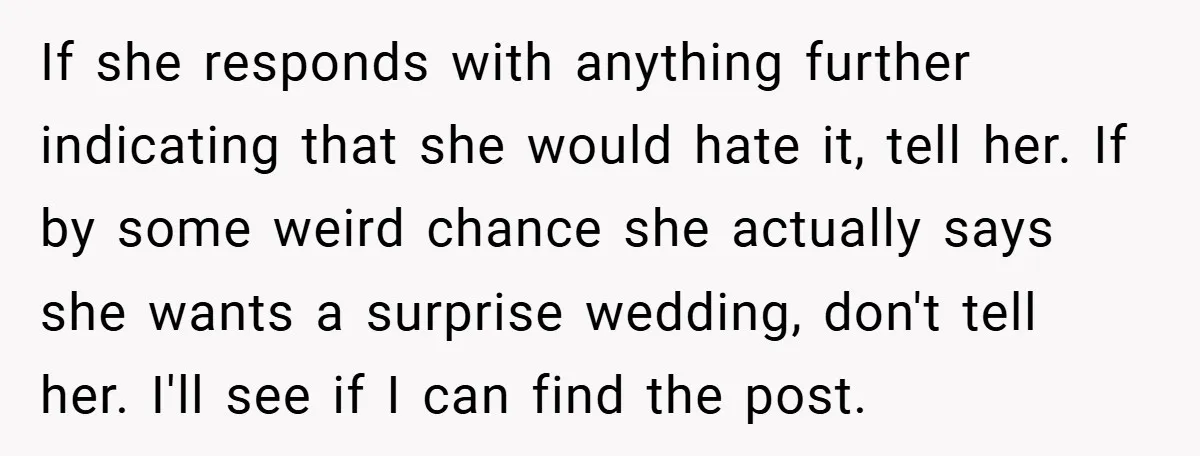 If she responds with anything further indicating that she would hate it, tell her. If by some weird chance she actually says she wants a surprise wedding, don't tell her....