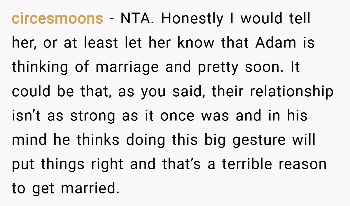 circesmoons − NTA. Honestly I would tell her, or at least let her know that Adam is thinking of marriage and pretty soon. It could be that, as you said,...