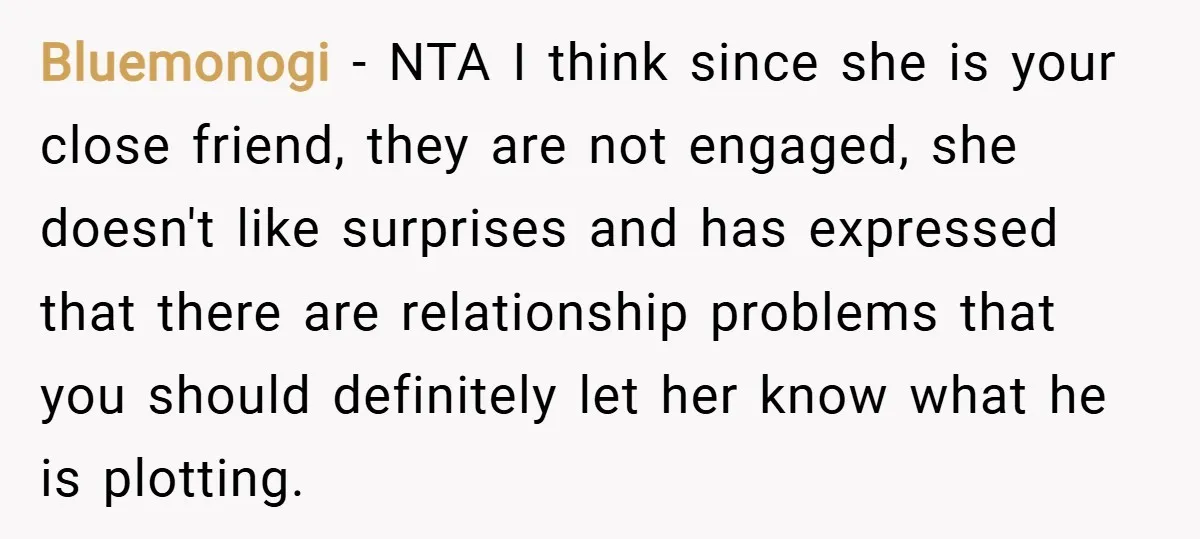 Bluemonogi − NTA I think since she is your close friend, they are not engaged, she doesn't like surprises and has expressed that there are relationship problems that you should...
