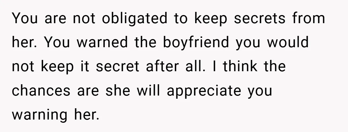 You are not obligated to keep secrets from her. You warned the boyfriend you would not keep it secret after all. I think the chances are she will appreciate you...