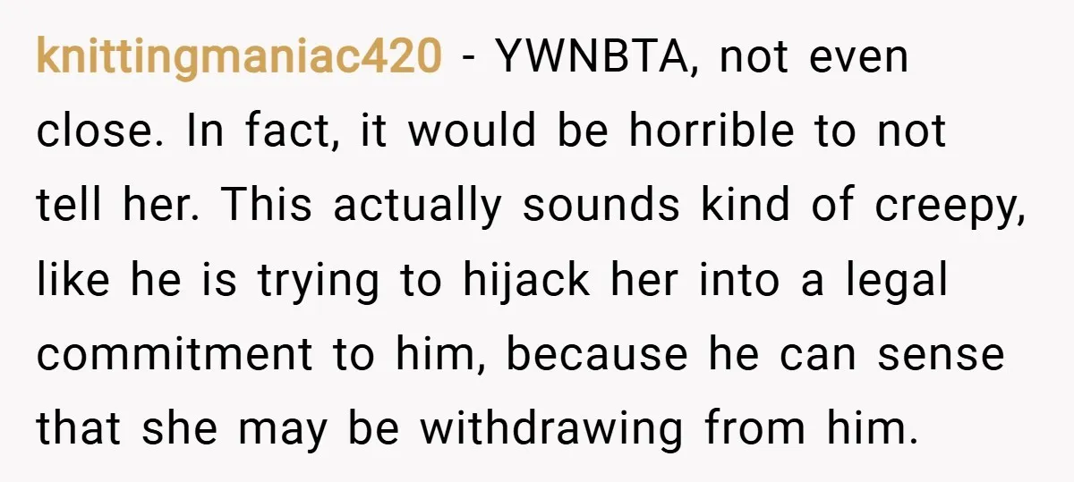 knittingmaniac420 − YWNBTA, not even close. In fact, it would be horrible to not tell her. This actually sounds kind of creepy, like he is trying to hijack her into...