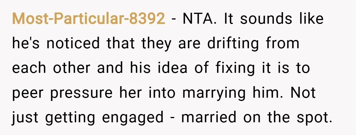 Most-Particular-8392 − NTA. It sounds like he's noticed that they are drifting from each other and his idea of fixing it is to peer pressure her into marrying him. Not...