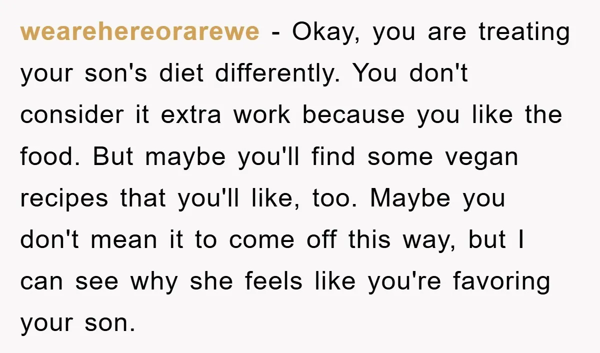 wearehereorarewe − Okay, you are treating your son's diet differently. You don't consider it extra work because you like the food. But maybe you'll find some vegan recipes that you'll...