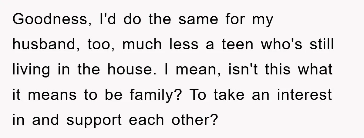 Goodness, I'd do the same for my husband, too, much less a teen who's still living in the house. I mean, isn't this what it means to be family? To...
