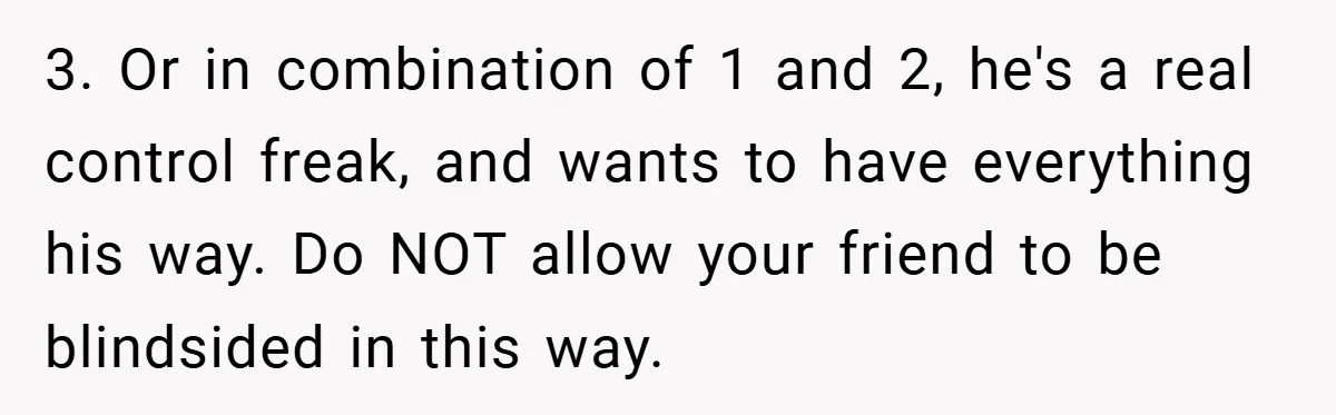 3. Or in combination of 1 and 2, he's a real control freak, and wants to have everything his way. Do NOT allow your friend to be blindsided in this...