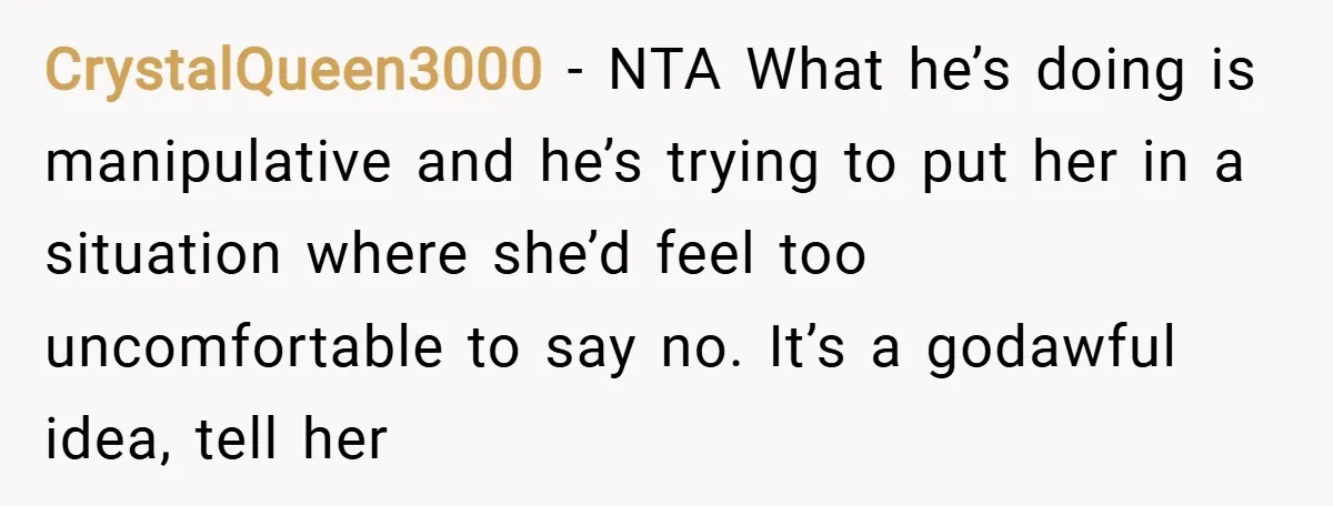 CrystalQueen3000 − NTA What he’s doing is manipulative and he’s trying to put her in a situation where she’d feel too uncomfortable to say no. It’s a godawful idea, tell...