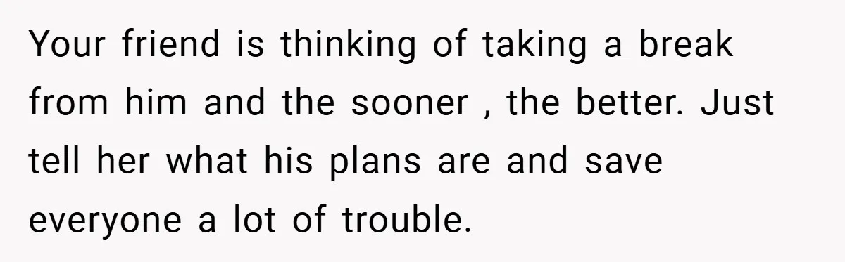 Your friend is thinking of taking a break from him and the sooner , the better. Just tell her what his plans are and save everyone a lot of trouble.