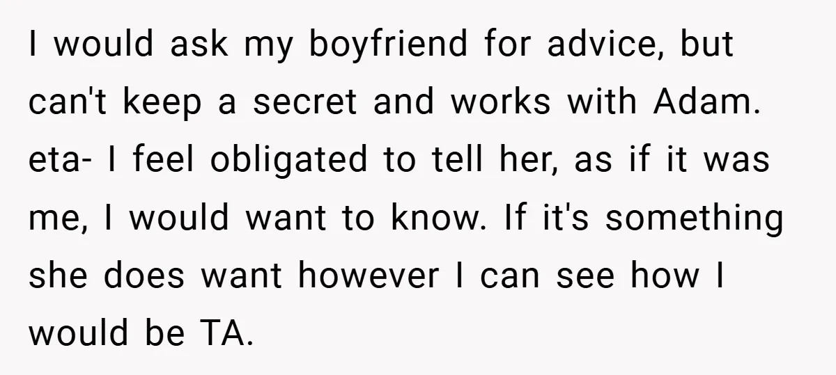 I would ask my boyfriend for advice, but can't keep a secret and works with Adam. eta- I feel obligated to tell her, as if it was me, I would...