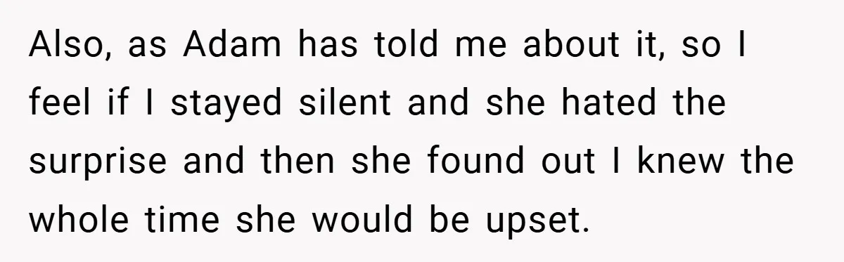 Also, as Adam has told me about it, so I feel if I stayed silent and she hated the surprise and then she found out I knew the whole time...