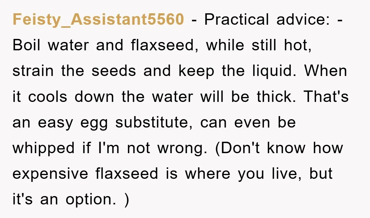 Feisty_Assistant5560 − Practical advice: - Boil water and flaxseed, while still hot, strain the seeds and keep the liquid. When it cools down the water will be thick. That's an...