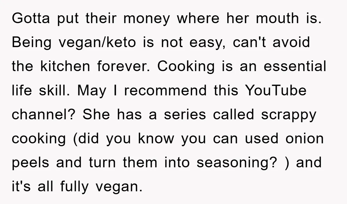 Gotta put their money where her mouth is. Being vegan/keto is not easy, can't avoid the kitchen forever. Cooking is an essential life skill. May I recommend this YouTube channel?...