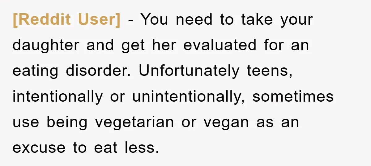[Reddit User] − You need to take your daughter and get her evaluated for an eating disorder. Unfortunately teens, intentionally or unintentionally, sometimes use being vegetarian or vegan as an...