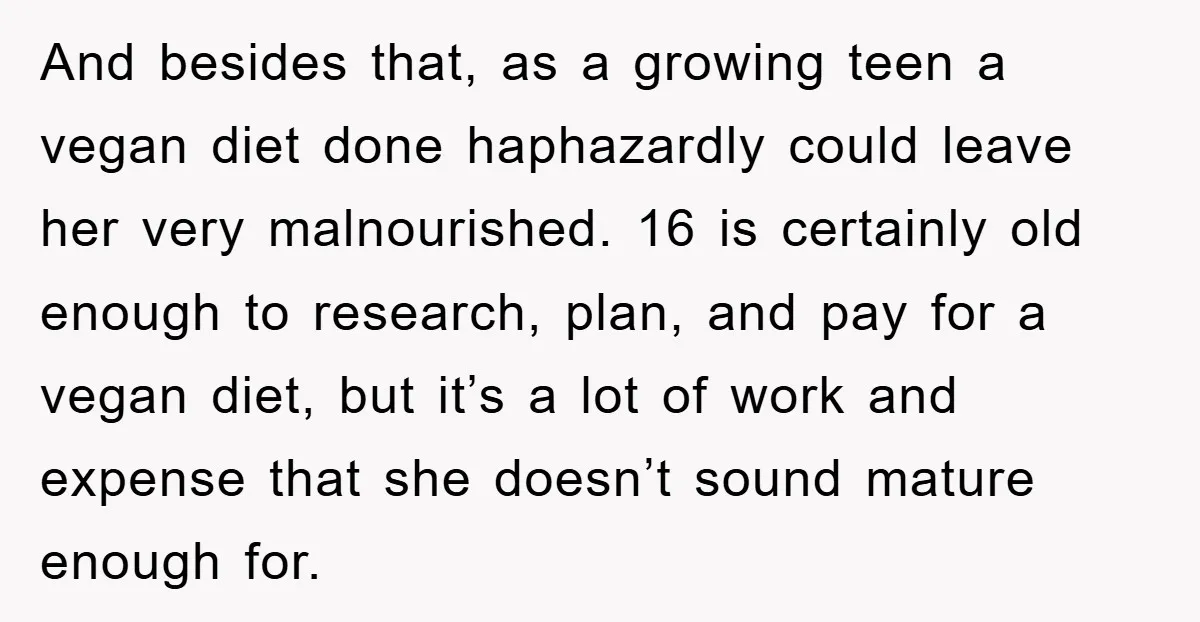 And besides that, as a growing teen a vegan diet done haphazardly could leave her very malnourished. 16 is certainly old enough to research, plan, and pay for a vegan...