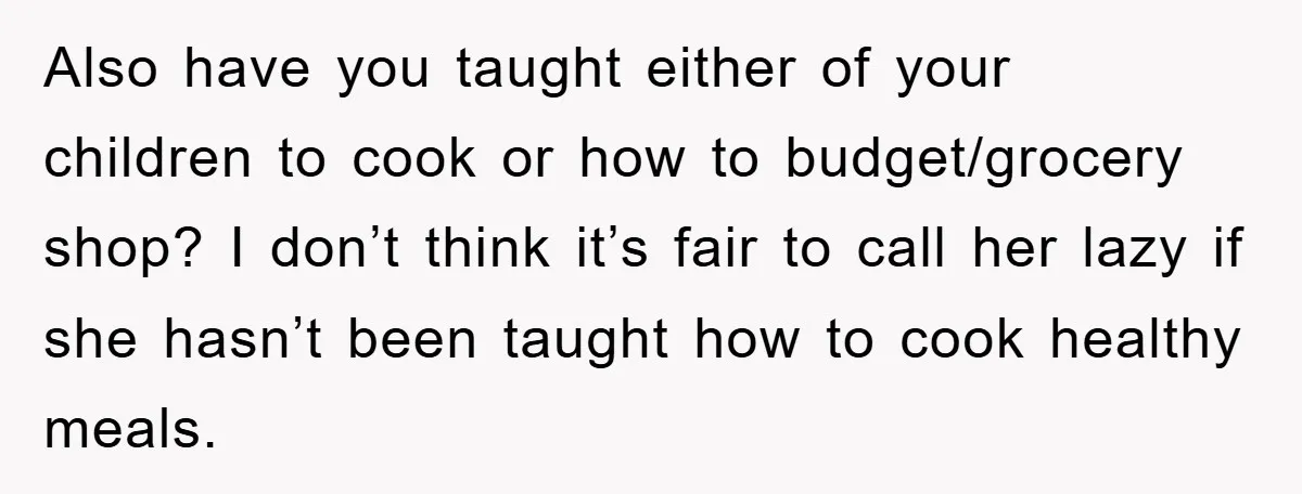 Also have you taught either of your children to cook or how to budget/grocery shop? I don’t think it’s fair to call her lazy if she hasn’t been taught how...