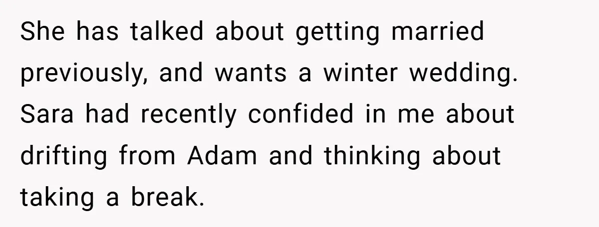 She has talked about getting married previously, and wants a winter wedding. Sara had recently confided in me about drifting from Adam and thinking about taking a break.