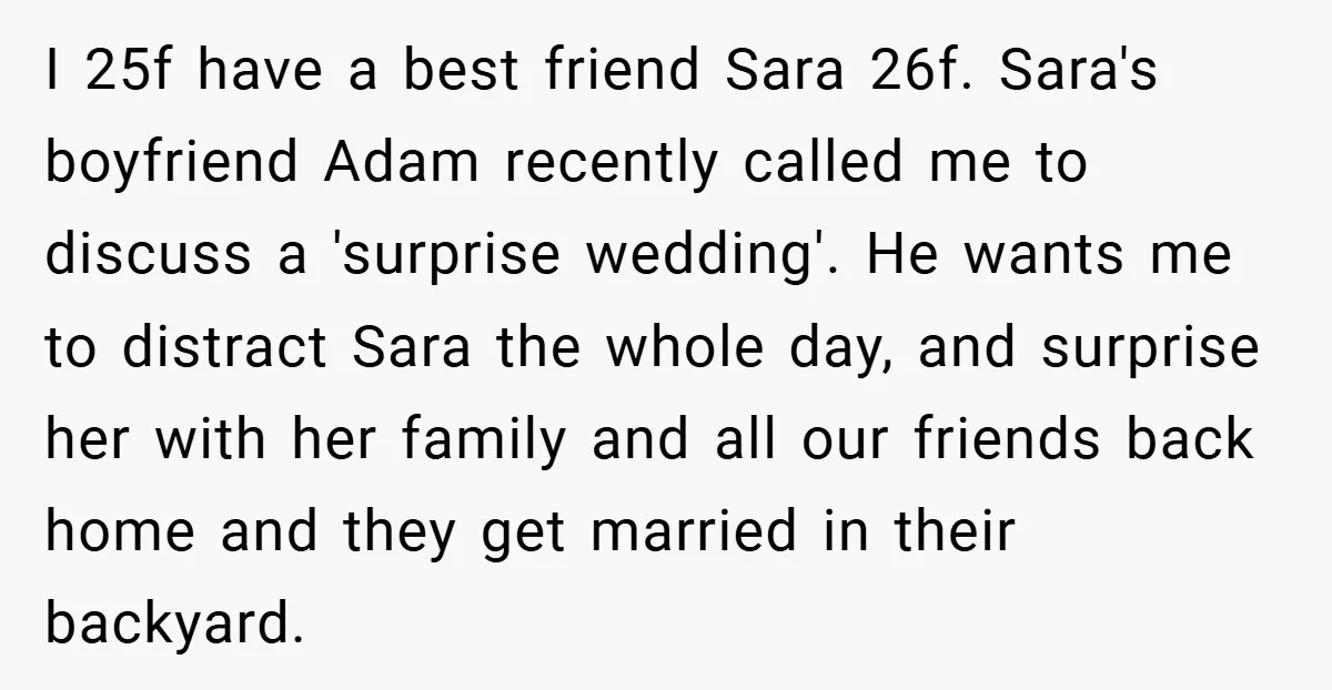 I 25f have a best friend Sara 26f. Sara's boyfriend Adam recently called me to discuss a 'surprise wedding'. He wants me to distract Sara the whole day, and surprise...