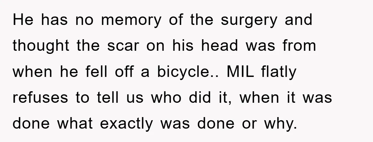 He has no memory of the surgery and thought the scar on his head was from when he fell off a bicycle.. MIL flatly refuses to tell us who did...