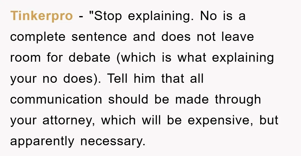 Tinkerpro - "Stop explaining. No is a complete sentence and does not leave room for debate (which is what explaining your no does). Tell him that all communication should be...