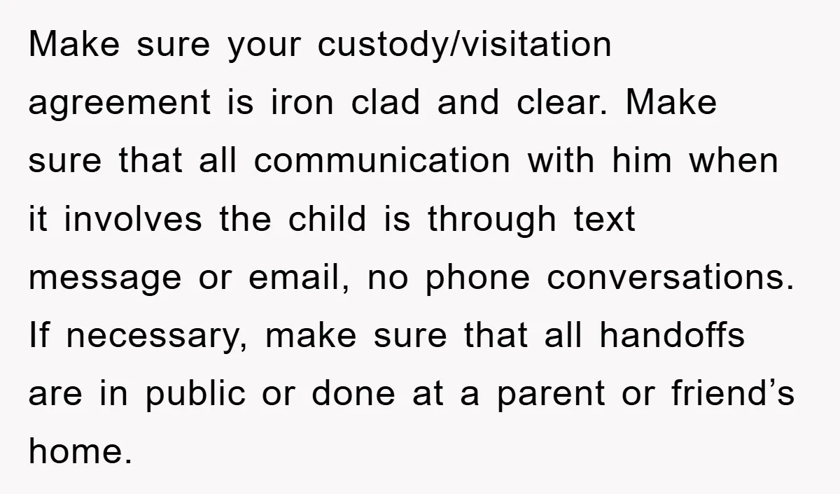 Make sure your custody/visitation agreement is iron clad and clear. Make sure that all communication with him when it involves the child is through text message or email, no phone...