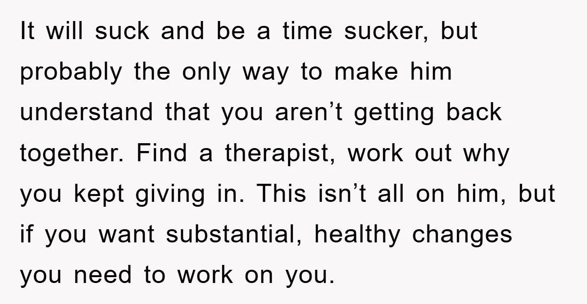 It will suck and be a time sucker, but probably the only way to make him understand that you aren’t getting back together. Find a therapist, work out why you...