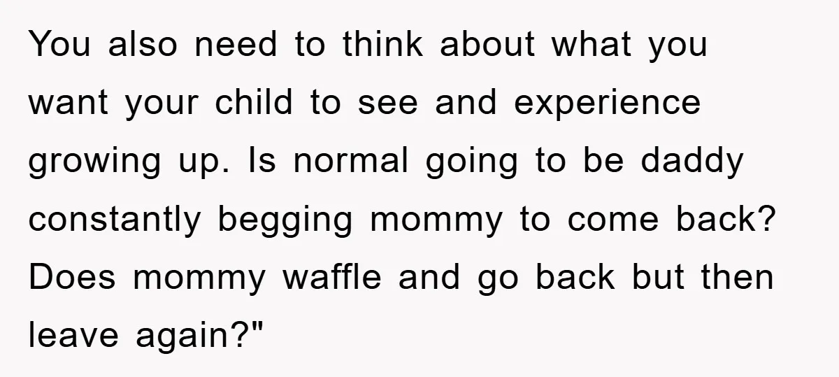 You also need to think about what you want your child to see and experience growing up. Is normal going to be daddy constantly begging mommy to come back? Does...