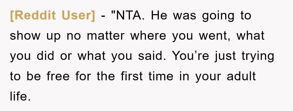 [Reddit User] - "NTA. He was going to show up no matter where you went, what you did or what you said. You’re just trying to be free for the...