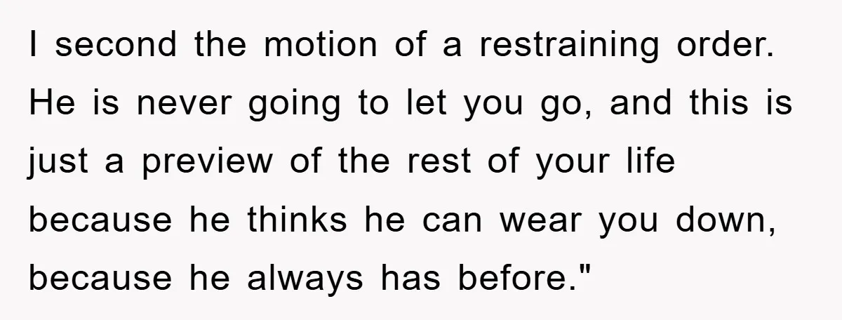 I second the motion of a restraining order. He is never going to let you go, and this is just a preview of the rest of your life because he...